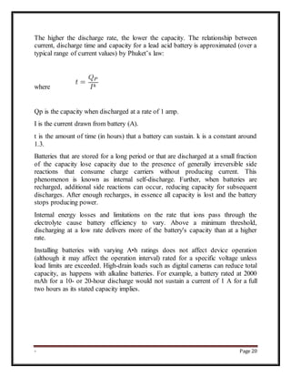 - Page 20
The higher the discharge rate, the lower the capacity. The relationship between
current, discharge time and capacity for a lead acid battery is approximated (over a
typical range of current values) by Phuket’s law:
where
Qp is the capacity when discharged at a rate of 1 amp.
I is the current drawn from battery (A).
t is the amount of time (in hours) that a battery can sustain. k is a constant around
1.3.
Batteries that are stored for a long period or that are discharged at a small fraction
of the capacity lose capacity due to the presence of generally irreversible side
reactions that consume charge carriers without producing current. This
phenomenon is known as internal self-discharge. Further, when batteries are
recharged, additional side reactions can occur, reducing capacity for subsequent
discharges. After enough recharges, in essence all capacity is lost and the battery
stops producing power.
Internal energy losses and limitations on the rate that ions pass through the
electrolyte cause battery efficiency to vary. Above a minimum threshold,
discharging at a low rate delivers more of the battery's capacity than at a higher
rate.
Installing batteries with varying A•h ratings does not affect device operation
(although it may affect the operation interval) rated for a specific voltage unless
load limits are exceeded. High-drain loads such as digital cameras can reduce total
capacity, as happens with alkaline batteries. For example, a battery rated at 2000
mAh for a 10- or 20-hour discharge would not sustain a current of 1 A for a full
two hours as its stated capacity implies.
 