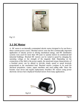 - Page 21
Fig 3.3
3.1 DC Motor
A DC motor is an internally commutated electric motor designed to be run from a
direct current power source. Brushed motors were the first commercially important
application of electric power to driving mechanical energy, and DC distribution
systems were used for more than 100 years to operate motors in commercial and
industrial buildings. Brushed DC motors can be varied in speed by changing the
operating voltage or the strength of the magnetic field. Depending on the
connections of the field to the power supply, the speed and torque characteristics of
a brushed motor can be altered to provide steady speed or speed inversely
proportional to the mechanical load. Brushed motors continue to be used for
electrical propulsion, cranes, paper machines and steel rolling mills. Since the
brushes wear down and require replacement, brushless DC motors using power
electronic devices have displaced brushed motors from many applications.
Fig 3.4
 