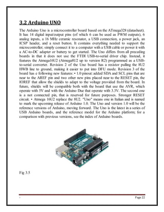 - Page 22
3.2 Arduino UNO
The Arduino Uno is a microcontroller board based on the ATmega328 (datasheet).
It has 14 digital input/output pins (of which 6 can be used as PWM outputs), 6
analog inputs, a 16 MHz ceramic resonator, a USB connection, a power jack, an
ICSP header, and a reset button. It contains everything needed to support the
microcontroller; simply connect it to a computer with a USB cable or power it with
a AC-to-DC adapter or battery to get started. The Uno differs from all preceding
boards in that it does not use the FTDI USB-to-serial driver chip. Instead, it
features the Atmega16U2 (Atmega8U2 up to version R2) programmed as a USB-
to-serial converter. Revision 2 of the Uno board has a resistor pulling the 8U2
HWB line to ground, making it easier to put into DFU mode. Revision 3 of the
board has e following new features: • 1.0 pinout: added SDA and SCL pins that are
near to the AREF pin and two other new pins placed near to the RESET pin, the
IOREF that allow the shields to adapt to the voltage provided from the board. In
future, shields will be compatible both with the board that use the AVR, which
operate with 5V and with the Arduino Due that operate with 3.3V. The second one
is a not connected pin, that is reserved for future purposes. Stronger RESET
circuit. • Atmega 16U2 replace the 8U2. "Uno" means one in Italian and is named
to mark the upcoming release of Arduino 1.0. The Uno and version 1.0 will be the
reference versions of Arduino, moving forward. The Uno is the latest in a series of
USB Arduino boards, and the reference model for the Arduino platform; for a
comparison with previous versions, see the index of Arduino boards.
Fig 3.5
 