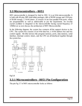 - Page 23
3.3 Microcontrollers – 8051
8051 microcontroller is designed by Intel in 1981. It is an 8-bit microcontroller. It
is built with 40 pins DIP (dual inline package), 4kb of ROM storage and 128 bytes
of RAM storage, 2 16-bit timers. It consists of are four parallel 8-bit ports, which
are programmable as well as addressable as per the requirement. An on-chip
crystal oscillator is integrated in the microcontroller having crystal frequency of
12MHz.Let us now discuss the architecture of 8051 Microcontroller.
In the following diagram, the system bus connects all the support devices to the
CPU. The system bus consists of an 8-bit data bus, a 16-bit address bus and bus
control signals. All other devices like program memory, ports, data memory, serial
interface, interrupt control, timers, and the CPU are all interfaced together through
the system bus.
Fig 3.6
3.3.1 Microcontrollers - 8051 Pin Configuration
The pin Fig 3.7 of 8051 microcontroller looks as follows
 