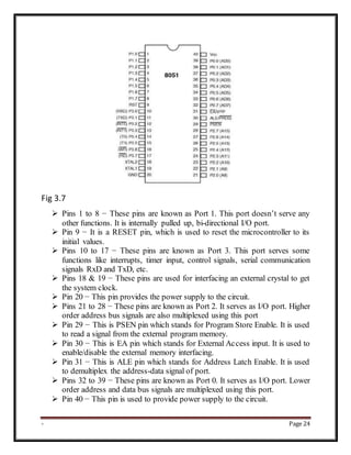 - Page 24
Fig 3.7
 Pins 1 to 8 − These pins are known as Port 1. This port doesn’t serve any
other functions. It is internally pulled up, bi-directional I/O port.
 Pin 9 − It is a RESET pin, which is used to reset the microcontroller to its
initial values.
 Pins 10 to 17 − These pins are known as Port 3. This port serves some
functions like interrupts, timer input, control signals, serial communication
signals RxD and TxD, etc.
 Pins 18 & 19 − These pins are used for interfacing an external crystal to get
the system clock.
 Pin 20 − This pin provides the power supply to the circuit.
 Pins 21 to 28 − These pins are known as Port 2. It serves as I/O port. Higher
order address bus signals are also multiplexed using this port
 Pin 29 − This is PSEN pin which stands for Program Store Enable. It is used
to read a signal from the external program memory.
 Pin 30 − This is EA pin which stands for External Access input. It is used to
enable/disable the external memory interfacing.
 Pin 31 − This is ALE pin which stands for Address Latch Enable. It is used
to demultiplex the address-data signal of port.
 Pins 32 to 39 − These pins are known as Port 0. It serves as I/O port. Lower
order address and data bus signals are multiplexed using this port.
 Pin 40 − This pin is used to provide power supply to the circuit.
 