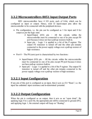 - Page 25
3.3.2 Microcontrollers 8051 Input Output Ports
8051 microcontrollers have 4 I/O ports each of 8-bit, which can be
configured as input or output. Hence, total 32 input/output pins allow the
microcontroller to be connected with the peripheral devices.
 Pin configuration, i.e. the pin can be configured as 1 for input and 0 for
output as per the logic state:
 Input/Output (I/O) pin − All the circuits within the
microcontroller must be connected to one of its pins except P0
port because it does not have pull-up resistors built-in.
 Input pin − Logic 1 is applied to a bit of the P register. The
output FE transistor is turned off and the other pin remains
connected to the power supply voltage over a pull-up resistor of
high resistance.
 Port 0 − The P0 (zero) port is characterized by two functions:
 Input/Output (I/O) pin − All the circuits within the microcontroller
must be connected to one of its pins except P0 port because it does
not have pull-up resistors built-in.
 Input pin − Logic 1 is applied to a bit of the P register. The output FE
transistor is turned off and the other pin remains connected to the
power supply voltage over a pull-up resistor of high resistance.
3.3.2.1 Input Configuration
If any pin of this port is configured as an input, then it acts as if it “floats”, i.e. the
input has unlimited input resistance and in-determined potential.
3.3.2.2 Output Configuration
When the pin is configured as an output, then it acts as an “open drain”. By
applying logic 0 to a port bit, the appropriate pin will be connected to ground (0V),
and applying logic 1, the external output will keep on “floating”.
 