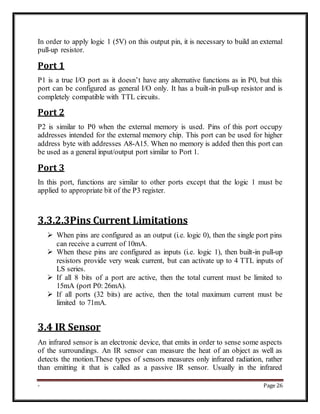 - Page 26
In order to apply logic 1 (5V) on this output pin, it is necessary to build an external
pull-up resistor.
Port 1
P1 is a true I/O port as it doesn’t have any alternative functions as in P0, but this
port can be configured as general I/O only. It has a built-in pull-up resistor and is
completely compatible with TTL circuits.
Port 2
P2 is similar to P0 when the external memory is used. Pins of this port occupy
addresses intended for the external memory chip. This port can be used for higher
address byte with addresses A8-A15. When no memory is added then this port can
be used as a general input/output port similar to Port 1.
Port 3
In this port, functions are similar to other ports except that the logic 1 must be
applied to appropriate bit of the P3 register.
3.3.2.3Pins Current Limitations
 When pins are configured as an output (i.e. logic 0), then the single port pins
can receive a current of 10mA.
 When these pins are configured as inputs (i.e. logic 1), then built-in pull-up
resistors provide very weak current, but can activate up to 4 TTL inputs of
LS series.
 If all 8 bits of a port are active, then the total current must be limited to
15mA (port P0: 26mA).
 If all ports (32 bits) are active, then the total maximum current must be
limited to 71mA.
3.4 IR Sensor
An infrared sensor is an electronic device, that emits in order to sense some aspects
of the surroundings. An IR sensor can measure the heat of an object as well as
detects the motion.These types of sensors measures only infrared radiation, rather
than emitting it that is called as a passive IR sensor. Usually in the infrared
 
