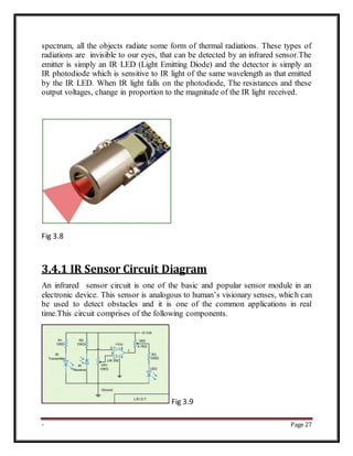 - Page 27
spectrum, all the objects radiate some form of thermal radiations. These types of
radiations are invisible to our eyes, that can be detected by an infrared sensor.The
emitter is simply an IR LED (Light Emitting Diode) and the detector is simply an
IR photodiode which is sensitive to IR light of the same wavelength as that emitted
by the IR LED. When IR light falls on the photodiode, The resistances and these
output voltages, change in proportion to the magnitude of the IR light received.
Fig 3.8
3.4.1 IR Sensor Circuit Diagram
An infrared sensor circuit is one of the basic and popular sensor module in an
electronic device. This sensor is analogous to human’s visionary senses, which can
be used to detect obstacles and it is one of the common applications in real
time.This circuit comprises of the following components.
Fig 3.9
 