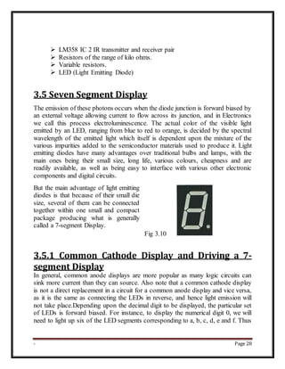 - Page 28
 LM358 IC 2 IR transmitter and receiver pair
 Resistors of the range of kilo ohms.
 Variable resistors.
 LED (Light Emitting Diode)
3.5 Seven Segment Display
The emission of these photons occurs when the diode junction is forward biased by
an external voltage allowing current to flow across its junction, and in Electronics
we call this process electroluminescence. The actual color of the visible light
emitted by an LED, ranging from blue to red to orange, is decided by the spectral
wavelength of the emitted light which itself is dependent upon the mixture of the
various impurities added to the semiconductor materials used to produce it. Light
emitting diodes have many advantages over traditional bulbs and lamps, with the
main ones being their small size, long life, various colours, cheapness and are
readily available, as well as being easy to interface with various other electronic
components and digital circuits.
But the main advantage of light emitting
diodes is that because of their small die
size, several of them can be connected
together within one small and compact
package producing what is generally
called a 7-segment Display.
Fig 3.10
3.5.1 Common Cathode Display and Driving a 7-
segment Display
In general, common anode displays are more popular as many logic circuits can
sink more current than they can source. Also note that a common cathode display
is not a direct replacement in a circuit for a common anode display and vice versa,
as it is the same as connecting the LEDs in reverse, and hence light emission will
not take place.Depending upon the decimal digit to be displayed, the particular set
of LEDs is forward biased. For instance, to display the numerical digit 0, we will
need to light up six of the LED segments corresponding to a, b, c, d, e and f. Thus
 