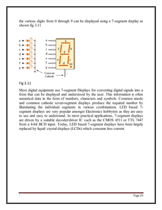 - Page 29
the various digits from 0 through 9 can be displayed using a 7-segment display as
shown fig 3.11
Fig 3.11
Most digital equipment use 7-segment Displays for converting digital signals into a
form that can be displayed and understood by the user. This information is often
numerical data in the form of numbers, characters and symbols. Common anode
and common cathode seven-segment displays produce the required number by
illuminating the individual segments in various combinations. LED based 7-
segment displays are very popular amongst Electronics hobbyists as they are easy
to use and easy to understand. In most practical applications, 7-segment displays
are driven by a suitable decoder/driver IC such as the CMOS 4511 or TTL 7447
from a 4-bit BCD input. Today, LED based 7-segment displays have been largely
replaced by liquid crystal displays (LCDs) which consume less current.
 
