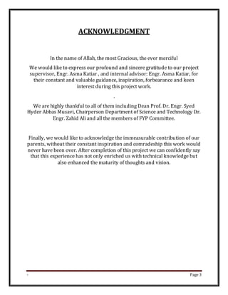 - Page 3
ACKNOWLEDGMENT
In the name of Allah, the most Gracious, the ever merciful
We would like to express our profound and sincere gratitude to our project
supervisor, Engr. Asma Katiar , and internal advisor: Engr. Asma Katiar, for
their constant and valuable guidance, inspiration, forbearance and keen
interest during this project work.
.
We are highly thankful to all of them including Dean Prof. Dr. Engr. Syed
Hyder Abbas Musavi, Chairperson Department of Science and Technology Dr.
Engr. Zahid Ali and all the members of FYP Committee.
Finally, we would like to acknowledge the immeasurable contribution of our
parents, without their constant inspiration and comradeship this work would
never have been over. After completion of this project we can confidently say
that this experience has not only enriched us with technical knowledge but
also enhanced the maturity of thoughts and vision.
 