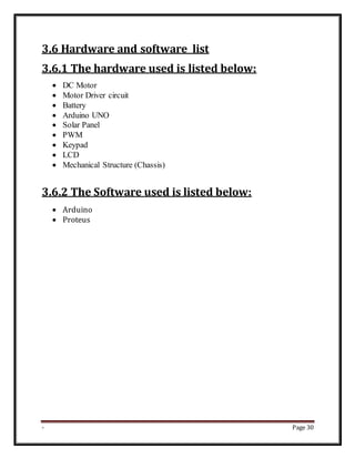 - Page 30
3.6 Hardware and software list
3.6.1 The hardware used is listed below:
 DC Motor
 Motor Driver circuit
 Battery
 Arduino UNO
 Solar Panel
 PWM
 Keypad
 LCD
 Mechanical Structure (Chassis)
3.6.2 The Software used is listed below:
 Arduino
 Proteus
 