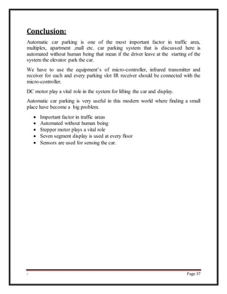 - Page 37
Conclusion:
Automatic car parking is one of the most important factor in traffic area,
multiplex, apartment ,mall etc. car parking system that is discussed here is
automated without human being that mean if the driver leave at the starting of the
system the elevator park the car.
We have to use the equipment’s of micro-controller, infrared transmitter and
receiver for each and every parking slot IR receiver should be connected with the
micro-controller.
DC motor play a vital role in the system for lifting the car and display.
Automatic car parking is very useful in this modern world where finding a small
place have become a big problem.
 Important factor in traffic areas
 Automated without human being
 Stepper motor plays a vital role
 Seven segment display is used at every floor
 Sensors are used for sensing the car.
 