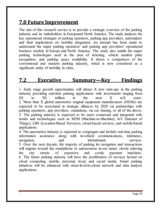 - Page 39
7.0 Future Improvement
The aim of this research service is to provide a strategic overview of the parking
industry and its stakeholders in Europeand North America. The study analyses the
key operational strategies of parking operators, parking app providers, automakers
and their implications on mobility integration. An attempt has been made to
understand the major parking operators' and parking app providers' operational
business models in Europe and North America. The study also entails the major
parking technologies used in the area of ticketing, vehicle number plate
recognition, and parking space availability. It draws a comparison of the
conventional and modern parking industry, which is now considered as a
significant entity of mobility in cities.
7.2 Executive Summary—Key Findings
1. Early stage growth opportunities will attract X new start-ups in the parking
industry providing real-time parking applications with investments ranging from
$X to $X million in the next X toX years.
2. More than X global automotive original equipment manufacturers (OEMs) are
expected to be associated in strategic alliances by 2020 via partnerships with
parking operators, app providers, standalone, via car sharing, or all of the above.
3. The parking industry is expected to be more connected and integrated with
trends and technologies such as M2M (Machine-to-Machine), IoT (Internet of
Things), LBS (Location-Based Services), cloud-based services, and mobile-based
applications.
4. The automotive industry is expected to congregate and include real-time parking
information assistance along with in-vehicle communications, telematics,
navigation, and infotainment services.
5. Over the next decade, the majority of parking lot navigation and transactions
will migrate toward the smartphone or autonomous in-car meter, slowly relieving
the city streets of expensive and costly payment machines.
6. The future parking industry will have the proliferation of services hosted on
cloud computing, mobile, personal, local, and social media. Smart parking
initiatives will be enhanced with street-level-to-cloud network and data analysis
applications.
 