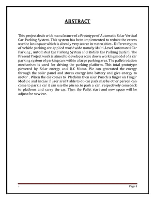 - Page 4
ABSTRACT
This projectdeals with manufactureof a Prototype of Automatic Solar Vertical
Car Parking System. This system has been implemented to reduce the excess
use the land space which is already very scarce in metro cities . Differenttypes
of vehicle parking are applied worldwide namely Multi-Level Automated Car
Parking , Automated Car Parking System and Rotary Car Parking System. The
PresentProject work is aimed to develop a scale down working model of a car
parking system of parking cars within a large parking area. The pallet rotation
mechanism is used for driving the parking platform. This total prototype
powered by Solar energy and D.C Motor. We can generated the energy
through the solar panel and stores energy into battery and give energy to
motor . When the car comes to Platform then user Punch is finger on Finger
Module and incase if user aren’t able to do car park maybe other person can
come to park a car it can use the pin no. to park a car , respectively comeback
to platform and carry the car. Then the Pallet start and new space will be
adjust for new car.
 