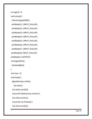 - Page 43
int logic8 = 0;
void setup() {
//Serial.begin(9600);
pinMode(L1, INPUT_PULLUP);
pinMode(L2, INPUT_PULLUP);
pinMode(L3, INPUT_PULLUP);
pinMode(L4, INPUT_PULLUP);
pinMode(L5, INPUT_PULLUP);
pinMode(L6, INPUT_PULLUP);
pinMode(L7, INPUT_PULLUP);
pinMode(L8, INPUT_PULLUP);
pinMode(m, OUTPUT);
lcd.begin(20,4);
lcd.backlight();
}
char key = 0;
void loop() {
digitalWrite(m,HIGH);
lcd.clear();
lcd.setCursor(0,0);
lcd.print("Welcometo vertical");
lcd.setCursor(4,1);
lcd.print("car Parking");
lcd.setCursor(0,2);
 