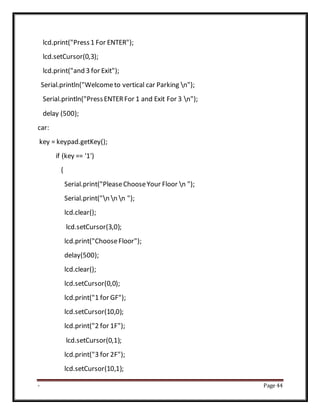 - Page 44
lcd.print("Press1 For ENTER");
lcd.setCursor(0,3);
lcd.print("and 3 for Exit");
Serial.println("Welcometo vertical car Parking n");
Serial.println("PressENTERFor 1 and Exit For 3 n");
delay (500);
car:
key = keypad.getKey();
if (key == '1')
{
Serial.print("PleaseChooseYour Floor n ");
Serial.print("n n n ");
lcd.clear();
lcd.setCursor(3,0);
lcd.print("ChooseFloor");
delay(500);
lcd.clear();
lcd.setCursor(0,0);
lcd.print("1 for GF");
lcd.setCursor(10,0);
lcd.print("2 for 1F");
lcd.setCursor(0,1);
lcd.print("3 for 2F");
lcd.setCursor(10,1);
 