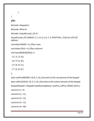 - Page 46
}
}
GTF:
#include <Keypad.h>
#include <Wire.h>
#include <LiquidCrystal_I2C.h>
LiquidCrystal_I2Clcd(0x27, 2, 1, 0, 4, 5, 6, 7, 3, POSITIVE); //Set the LCD I2C
address
constbyte ROWS = 4; //four rows
constbyte COLS = 4; //four columns
char keys[ROWS][COLS] ={
{'1','2','3','A'},
{'4','5','6','B'},
{'7','8','9','C'},
{'*','0','#','D'}
};
byte rowPins[ROWS] ={9, 8, 7, 6}; //connect to the row pinouts of the keypad
byte colPins[COLS] ={5, 4, 3, 2}; //connect to the column pinouts of the keypad
Keypad keypad = Keypad( makeKeymap(keys), rowPins, colPins, ROWS,COLS );
constint m = 0;
constint L1 = 11;
constint L2 = 12;
constint L3 = 13;
constint L4 = A0;
 