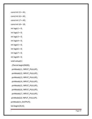 - Page 47
constint L5 = A1;
constint L6 = A2;
constint L7 = A3;
constint L8 = 10;
int logic1 = 0;
int logic2 = 0;
int logic3 = 0;
int logic4 = 0;
int logic5 = 0;
int logic6 = 0;
int logic7 = 0;
int logic8 = 0;
void setup() {
//Serial.begin(9600);
pinMode(L1, INPUT_PULLUP);
pinMode(L2, INPUT_PULLUP);
pinMode(L3, INPUT_PULLUP);
pinMode(L4, INPUT_PULLUP);
pinMode(L5, INPUT_PULLUP);
pinMode(L6, INPUT_PULLUP);
pinMode(L7, INPUT_PULLUP);
pinMode(L8, INPUT_PULLUP);
pinMode(m, OUTPUT);
lcd.begin(20,4);
 