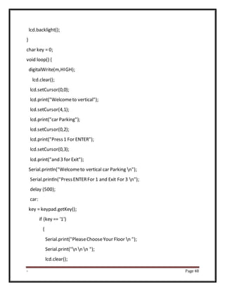 - Page 48
lcd.backlight();
}
char key = 0;
void loop() {
digitalWrite(m,HIGH);
lcd.clear();
lcd.setCursor(0,0);
lcd.print("Welcometo vertical");
lcd.setCursor(4,1);
lcd.print("car Parking");
lcd.setCursor(0,2);
lcd.print("Press1 For ENTER");
lcd.setCursor(0,3);
lcd.print("and 3 for Exit");
Serial.println("Welcometo vertical car Parking n");
Serial.println("PressENTERFor 1 and Exit For 3 n");
delay (500);
car:
key = keypad.getKey();
if (key == '1')
{
Serial.print("PleaseChooseYour Floor n ");
Serial.print("n n n ");
lcd.clear();
 