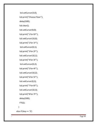 - Page 49
lcd.setCursor(3,0);
lcd.print("ChooseFloor");
delay(500);
lcd.clear();
lcd.setCursor(0,0);
lcd.print("1 for GF");
lcd.setCursor(10,0);
lcd.print("2 for 1F");
lcd.setCursor(0,1);
lcd.print("3 for 2F");
lcd.setCursor(10,1);
lcd.print("4 for 3F");
lcd.setCursor(0,2);
lcd.print("5 for 4F");
lcd.setCursor(10,2);
lcd.print("6 for 5F");
lcd.setCursor(0,3);
lcd.print("7 for 6F");
lcd.setCursor(10,3);
lcd.print("8 for 7F");
delay(500);
FTG();
}
else if (key == '3')
 