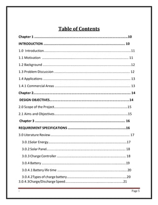 - Page 5
Table of Contents
Chapter 1 ............................………….………………………..………..…………..……10
INTRODUCTION .................................................................................... 10
1.0 Introduction..........................................................................................11
1.1 Motivation ……………………………….......................................................... 11
1.2 Background ...........................................................................................12
1.3 Problem Discussion .............................................................................. 12
1.4 Applications .......................................................................................... 13
1.4.1 Commercial Areas .............................................................................. 13
Chapter 2………………………………………………………..………………………..…………. 14
DESIGN OBJECTIVES……………………..…………………….…………………………….…14
2.0 Scope of the Project………………………………..……………………….…………………15
2.1 Aims and Objectives…………………………….………………………….……………….…15
Chapter 3 ............................................................................................. 16
REQUIREMENT SPECIFICATIONS ............................................................16
3.0 Literature Review.................................................................................. 17
3.0.1Solar Energy………………………………………………………….…………….….……17
3.0.2 Solar Panel...................................................................................... 18
3.0.3 ChargeController ........................................................................... 18
3.0.4 Battery ………………………………………………………………………..…….……….19
3.0.4.1 Battery life time …………………………………………………………..….………..20
3.0.4.2Types of chargebattery……………………………………..…………………..….20
3.0.4.3Charge/DischargeSpeed…………………………………………..……..………..21
 