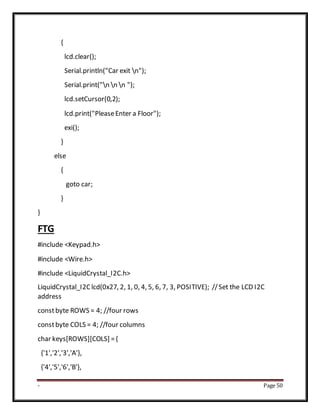 - Page 50
{
lcd.clear();
Serial.println("Car exit n");
Serial.print("n n n ");
lcd.setCursor(0,2);
lcd.print("PleaseEnter a Floor");
exi();
}
else
{
goto car;
}
}
FTG
#include <Keypad.h>
#include <Wire.h>
#include <LiquidCrystal_I2C.h>
LiquidCrystal_I2Clcd(0x27, 2, 1, 0, 4, 5, 6, 7, 3, POSITIVE); //Set the LCD I2C
address
constbyte ROWS = 4; //four rows
constbyte COLS = 4; //four columns
char keys[ROWS][COLS] ={
{'1','2','3','A'},
{'4','5','6','B'},
 