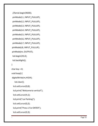 - Page 52
//Serial.begin(9600);
pinMode(L1, INPUT_PULLUP);
pinMode(L2, INPUT_PULLUP);
pinMode(L3, INPUT_PULLUP);
pinMode(L4, INPUT_PULLUP);
pinMode(L5, INPUT_PULLUP);
pinMode(L6, INPUT_PULLUP);
pinMode(L7, INPUT_PULLUP);
pinMode(L8, INPUT_PULLUP);
pinMode(m, OUTPUT);
lcd.begin(20,4);
lcd.backlight();
}
char key = 0;
void loop() {
digitalWrite(m,HIGH);
lcd.clear();
lcd.setCursor(0,0);
lcd.print("Welcometo vertical");
lcd.setCursor(4,1);
lcd.print("car Parking");
lcd.setCursor(0,2);
lcd.print("Press1 For ENTER");
lcd.setCursor(0,3);
 