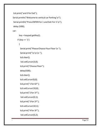 - Page 53
lcd.print("and 3 for Exit");
Serial.println("Welcometo vertical car Parking n");
Serial.println("PressENTERFor 1 and Exit For 3 n");
delay (500);
car:
key = keypad.getKey();
if (key == '1')
{
Serial.print("PleaseChooseYour Floor n ");
Serial.print("n n n ");
lcd.clear();
lcd.setCursor(3,0);
lcd.print("ChooseFloor");
delay(500);
lcd.clear();
lcd.setCursor(0,0);
lcd.print("1 for GF");
lcd.setCursor(10,0);
lcd.print("2 for 1F");
lcd.setCursor(0,1);
lcd.print("3 for 2F");
lcd.setCursor(10,1);
lcd.print("4 for 3F");
lcd.setCursor(0,2);
 