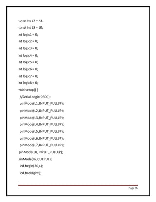 - Page 56
constint L7 = A3;
constint L8 = 10;
int logic1 = 0;
int logic2 = 0;
int logic3 = 0;
int logic4 = 0;
int logic5 = 0;
int logic6 = 0;
int logic7 = 0;
int logic8 = 0;
void setup() {
//Serial.begin(9600);
pinMode(L1, INPUT_PULLUP);
pinMode(L2, INPUT_PULLUP);
pinMode(L3, INPUT_PULLUP);
pinMode(L4, INPUT_PULLUP);
pinMode(L5, INPUT_PULLUP);
pinMode(L6, INPUT_PULLUP);
pinMode(L7, INPUT_PULLUP);
pinMode(L8, INPUT_PULLUP);
pinMode(m, OUTPUT);
lcd.begin(20,4);
lcd.backlight();
}
 