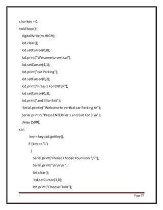 - Page 57
char key = 0;
void loop() {
digitalWrite(m,HIGH);
lcd.clear();
lcd.setCursor(0,0);
lcd.print("Welcometo vertical");
lcd.setCursor(4,1);
lcd.print("car Parking");
lcd.setCursor(0,2);
lcd.print("Press1 For ENTER");
lcd.setCursor(0,3);
lcd.print("and 3 for Exit");
Serial.println("Welcometo vertical car Parking n");
Serial.println("PressENTERFor 1 and Exit For 3 n");
delay (500);
car:
key = keypad.getKey();
if (key == '1')
{
Serial.print("PleaseChooseYour Floor n ");
Serial.print("n n n ");
lcd.clear();
lcd.setCursor(3,0);
lcd.print("ChooseFloor");
 