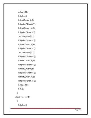 - Page 58
delay(500);
lcd.clear();
lcd.setCursor(0,0);
lcd.print("1 for GF");
lcd.setCursor(10,0);
lcd.print("2 for 1F");
lcd.setCursor(0,1);
lcd.print("3 for 2F");
lcd.setCursor(10,1);
lcd.print("4 for 3F");
lcd.setCursor(0,2);
lcd.print("5 for 4F");
lcd.setCursor(10,2);
lcd.print("6 for 5F");
lcd.setCursor(0,3);
lcd.print("7 for 6F");
lcd.setCursor(10,3);
lcd.print("8 for 7F");
delay(500);
FTG();
}
else if (key == '3')
{
lcd.clear();
 