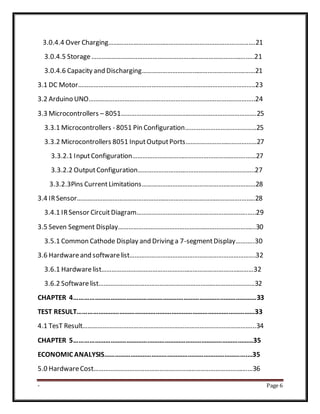 - Page 6
3.0.4.4 Over Charging………………………………………………………………………..….21
3.0.4.5 Storage……………………………………………………………………………….…..21
3.0.4.6 Capacity and Discharging…………………………………………………….……21
3.1 DC Motor……………………………….………………………………………………..………..23
3.2 Arduino UNO……………………………………………………………………………………..24
3.3 Microcontrollers – 8051……………………………………………………….…………….25
3.3.1 Microcontrollers - 8051 Pin Configuration……………………………………25
3.3.2 Microcontrollers 8051 InputOutputPorts……………………………………27
3.3.2.1 InputConfiguration………………………………………………………….……27
3.3.2.2 OutputConfiguration…………………………………………….……………..27
3.3.2.3Pins CurrentLimitations…………………………………………….……………28
3.4 IRSensor…………………………………………………………………………………….……..28
3.4.1 IRSensor CircuitDiagram………………………………………………………..…..29
3.5 Seven Segment Display……………………………………………………………………...30
3.5.1 Common Cathode Display and Driving a 7-segmentDisplay………..30
3.6 Hardwareand softwarelist…………….………………………………………………….32
3.6.1 Hardwarelist………………………………………………………………………………32
3.6.2 Softwarelist………………………………………………………………………………..32
CHAPTER 4……………………………………………………………………………………………33
TEST RESULT…………………………………………………………………………………………33
4.1 TesT Result………………………………………………………………………………………...34
CHAPTER 5…………………………………….……………………………………………………35
ECONOMIC ANALYSIS……………………………………………………………………….…35
5.0 HardwareCost……………………………………………………………………………….…36
 