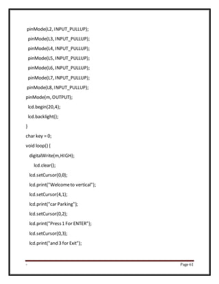 - Page 61
pinMode(L2, INPUT_PULLUP);
pinMode(L3, INPUT_PULLUP);
pinMode(L4, INPUT_PULLUP);
pinMode(L5, INPUT_PULLUP);
pinMode(L6, INPUT_PULLUP);
pinMode(L7, INPUT_PULLUP);
pinMode(L8, INPUT_PULLUP);
pinMode(m, OUTPUT);
lcd.begin(20,4);
lcd.backlight();
}
char key = 0;
void loop() {
digitalWrite(m,HIGH);
lcd.clear();
lcd.setCursor(0,0);
lcd.print("Welcometo vertical");
lcd.setCursor(4,1);
lcd.print("car Parking");
lcd.setCursor(0,2);
lcd.print("Press1 For ENTER");
lcd.setCursor(0,3);
lcd.print("and 3 for Exit");
 