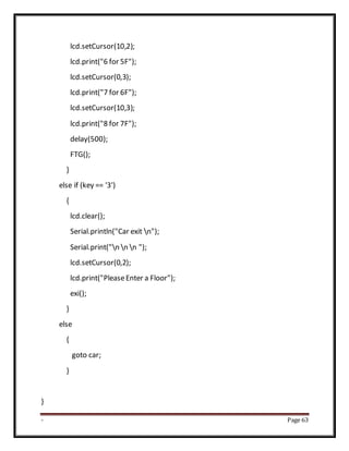 - Page 63
lcd.setCursor(10,2);
lcd.print("6 for 5F");
lcd.setCursor(0,3);
lcd.print("7 for 6F");
lcd.setCursor(10,3);
lcd.print("8 for 7F");
delay(500);
FTG();
}
else if (key == '3')
{
lcd.clear();
Serial.println("Car exit n");
Serial.print("n n n ");
lcd.setCursor(0,2);
lcd.print("PleaseEnter a Floor");
exi();
}
else
{
goto car;
}
}
 
