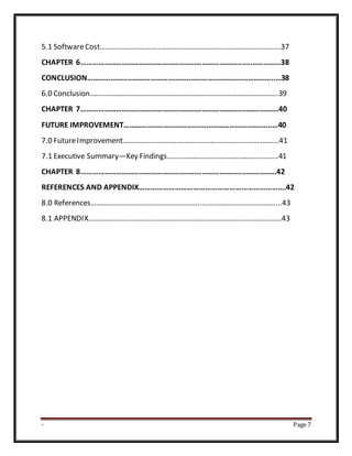 - Page 7
5.1 SoftwareCost…………………………………………………………………………………….37
CHAPTER 6……………………………………………………………………………..……………38
CONCLUSION……………………………………………………………………………………..…38
6.0 Conclusion.……………………………………………………………………………………….39
CHAPTER 7………………………………………………………………………………………….40
FUTURE IMPROVEMENT………………………………….……………………………....…40
7.0 FutureImprovement…………………………………………………………………………41
7.1 Executive Summary—Key Findings……………………………………………………41
CHAPTER 8…………………………………………………………………………………………42
REFERENCES AND APPENDIX……………………………………………………………….42
8.0 References………………………………………………….....………………………………...43
8.1 APPENDIX………………………………….………………………………………………………43
 