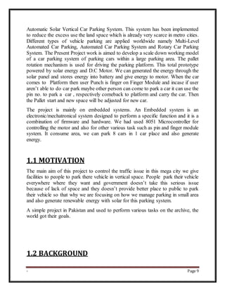 - Page 9
Automatic Solar Vertical Car Parking System. This system has been implemented
to reduce the excess use the land space which is already very scarce in metro cities.
Different types of vehicle parking are applied worldwide namely Multi-Level
Automated Car Parking, Automated Car Parking System and Rotary Car Parking
System. The Present Project work is aimed to develop a scale down working model
of a car parking system of parking cars within a large parking area. The pallet
rotation mechanism is used for driving the parking platform. This total prototype
powered by solar energy and D.C Motor. We can generated the energy through the
solar panel and stores energy into battery and give energy to motor. When the car
comes to Platform then user Punch is finger on Finger Module and incase if user
aren’t able to do car park maybe other person can come to park a car it can use the
pin no. to park a car , respectively comeback to platform and carry the car. Then
the Pallet start and new space will be adjusted for new car.
The project is mainly on embedded systems. An Embedded system is an
electronic/mechatronical system designed to perform a specific function and it is a
combination of firmware and hardware. We had used 8051 Microcontroller for
controlling the motor and also for other various task such as pin and finger module
system. It consume area, we can park 8 cars in 1 car place and also generate
energy.
1.1 MOTIVATION
The main aim of this project to control the traffic issue in this mega city we give
facilities to people to park there vehicle in vertical space. People park their vehicle
everywhere where they want and government doesn’t take this serious issue
because of lack of space and they doesn’t provide better place to public to park
their vehicle so that why we are focusing on how we manage parking in small area
and also generate renewable energy with solar for this parking system.
A simple project in Pakistan and used to perform various tasks on the archive, the
world got their goals.
1.2 BACKGROUND
 