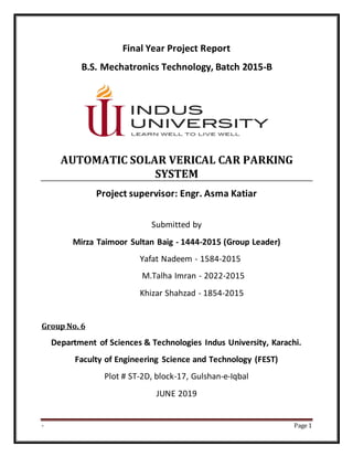 - Page 1
Final Year Project Report
B.S. Mechatronics Technology, Batch 2015-B
AUTOMATIC SOLAR VERICAL CAR PARKING
SYSTEM
Project supervisor: Engr. Asma Katiar
Submitted by
Mirza Taimoor Sultan Baig - 1444-2015 (Group Leader)
Yafat Nadeem - 1584-2015
M.Talha Imran - 2022-2015
Khizar Shahzad - 1854-2015
Group No. 6
Department of Sciences & Technologies Indus University, Karachi.
Faculty of Engineering Science and Technology (FEST)
Plot # ST-2D, block-17, Gulshan-e-Iqbal
JUNE 2019
 