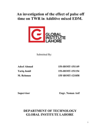 1
An investigation of the effect of pulse off
time on TWR in Additive mixed EDM.
Submitted By:
Adeel Ahmad 15S-BSMT-151149
Tariq Jamil 15S-BSMT-151154
M. Rehman 15F-BSMT-121058
Supervisor Engr. Noman Asif
DEPARTMENT OF TECHNOLOGY
GLOBAL INSTITUTE LAHORE
 