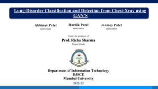 Lung-Disorder Classification and Detection from Chest-Xray using
GAN’S
Under the guidance of
Prof. Richa Sharma
Project Guide
Department of Information Technology
DJSCE
Mumbai University
2022-23
Abhinav Patel
60003190002
Janmey Patel
60003190029
Hardik Patel
60003190019
 