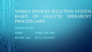 MOBILE DEVICES SELECTION SYSTEM
BASED ON ANALYTIC HIERARCHY
PROCESS (AHP)
PRESENTED BY:
NAME : YONG ENG WEI
MATRIC NO. : BTCL15039547
 