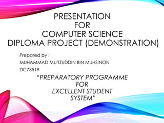 PRESENTATION 
FOR 
COMPUTER SCIENCE 
DIPLOMA PROJECT (DEMONSTRATION) 
Prepared by ; 
MUHAMMAD MU’IZUDDIN BIN MUHSINON 
DC73519 
“PREPARATORY PROGRAMME 
FOR 
EXCELLENT STUDENT 
SYSTEM” 
 