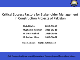 Critical Success Factors for Stakeholder Management
in Construction Projects of Pakistan
Project Advisor: Prof Dr Asif Hameed
Civil Engineering Department University of Engineering and Technology, Lahore
Abdul Rafeh 2018-CIV-16
Mughanim Rehman 2018-CIV-18
M. Umar Arshad 2018-CIV-26
M. Burhan Mirza 2018-CIV-22
 