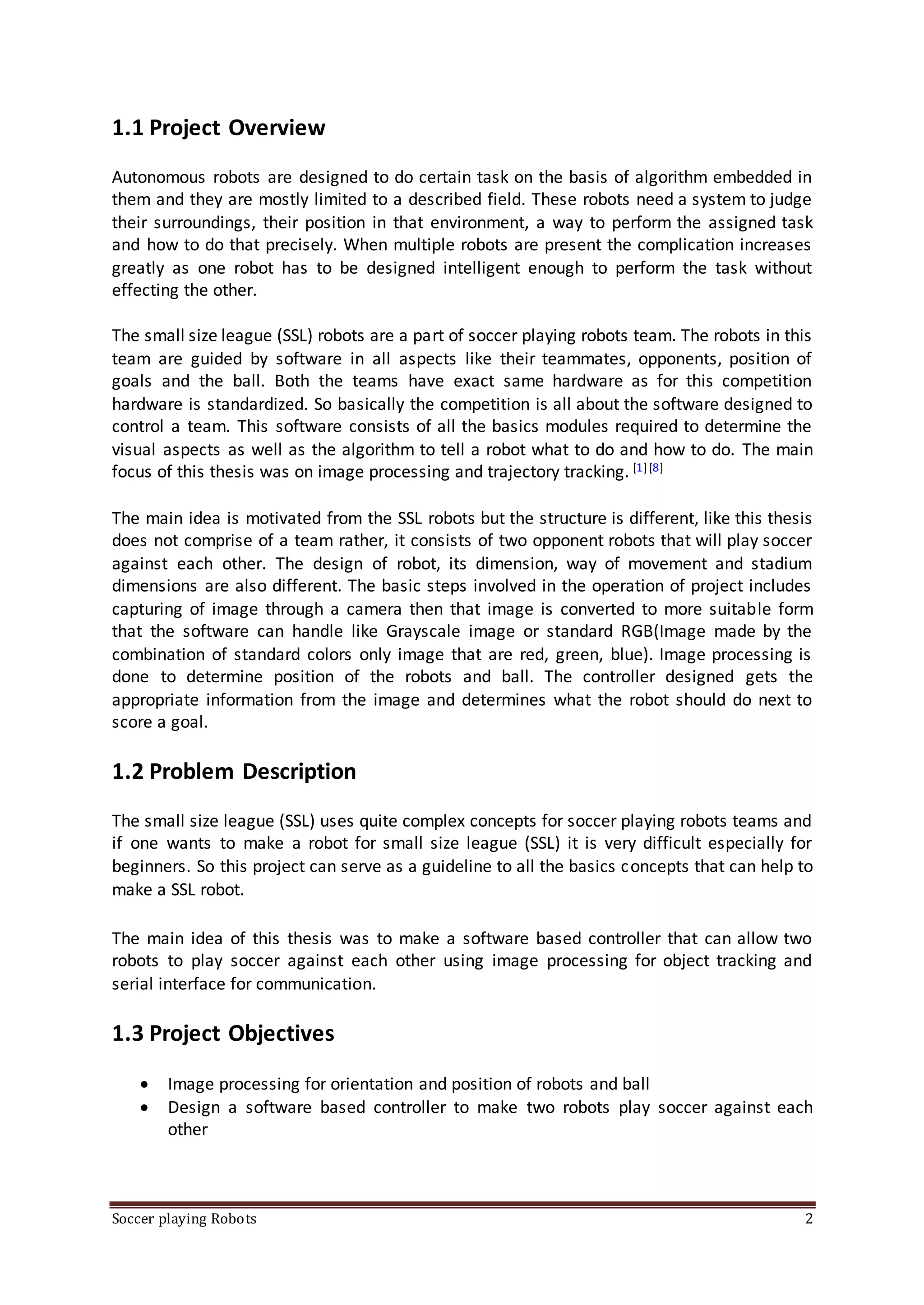 Soccer playing Robots 2
1.1 Project Overview
Autonomous robots are designed to do certain task on the basis of algorithm embedded in
them and they are mostly limited to a described field. These robots need a system to judge
their surroundings, their position in that environment, a way to perform the assigned task
and how to do that precisely. When multiple robots are present the complication increases
greatly as one robot has to be designed intelligent enough to perform the task without
effecting the other.
The small size league (SSL) robots are a part of soccer playing robots team. The robots in this
team are guided by software in all aspects like their teammates, opponents, position of
goals and the ball. Both the teams have exact same hardware as for this competition
hardware is standardized. So basically the competition is all about the software designed to
control a team. This software consists of all the basics modules required to determine the
visual aspects as well as the algorithm to tell a robot what to do and how to do. The main
focus of this thesis was on image processing and trajectory tracking. [1][8]
The main idea is motivated from the SSL robots but the structure is different, like this thesis
does not comprise of a team rather, it consists of two opponent robots that will play soccer
against each other. The design of robot, its dimension, way of movement and stadium
dimensions are also different. The basic steps involved in the operation of project includes
capturing of image through a camera then that image is converted to more suitable form
that the software can handle like Grayscale image or standard RGB(Image made by the
combination of standard colors only image that are red, green, blue). Image processing is
done to determine position of the robots and ball. The controller designed gets the
appropriate information from the image and determines what the robot should do next to
score a goal.
1.2 Problem Description
The small size league (SSL) uses quite complex concepts for soccer playing robots teams and
if one wants to make a robot for small size league (SSL) it is very difficult especially for
beginners. So this project can serve as a guideline to all the basics concepts that can help to
make a SSL robot.
The main idea of this thesis was to make a software based controller that can allow two
robots to play soccer against each other using image processing for object tracking and
serial interface for communication.
1.3 Project Objectives
 Image processing for orientation and position of robots and ball
 Design a software based controller to make two robots play soccer against each
other
 