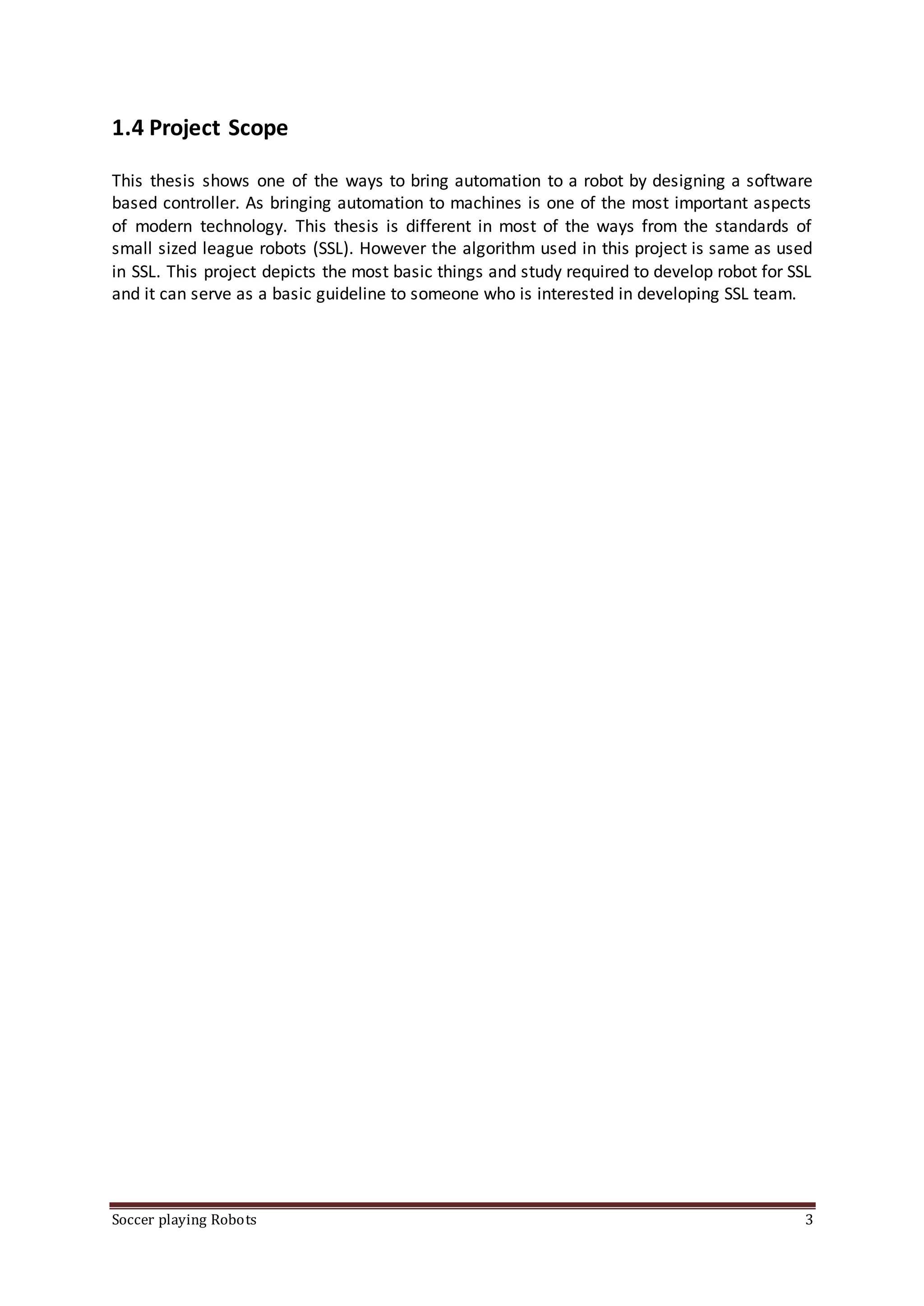 Soccer playing Robots 3
1.4 Project Scope
This thesis shows one of the ways to bring automation to a robot by designing a software
based controller. As bringing automation to machines is one of the most important aspects
of modern technology. This thesis is different in most of the ways from the standards of
small sized league robots (SSL). However the algorithm used in this project is same as used
in SSL. This project depicts the most basic things and study required to develop robot for SSL
and it can serve as a basic guideline to someone who is interested in developing SSL team.
 