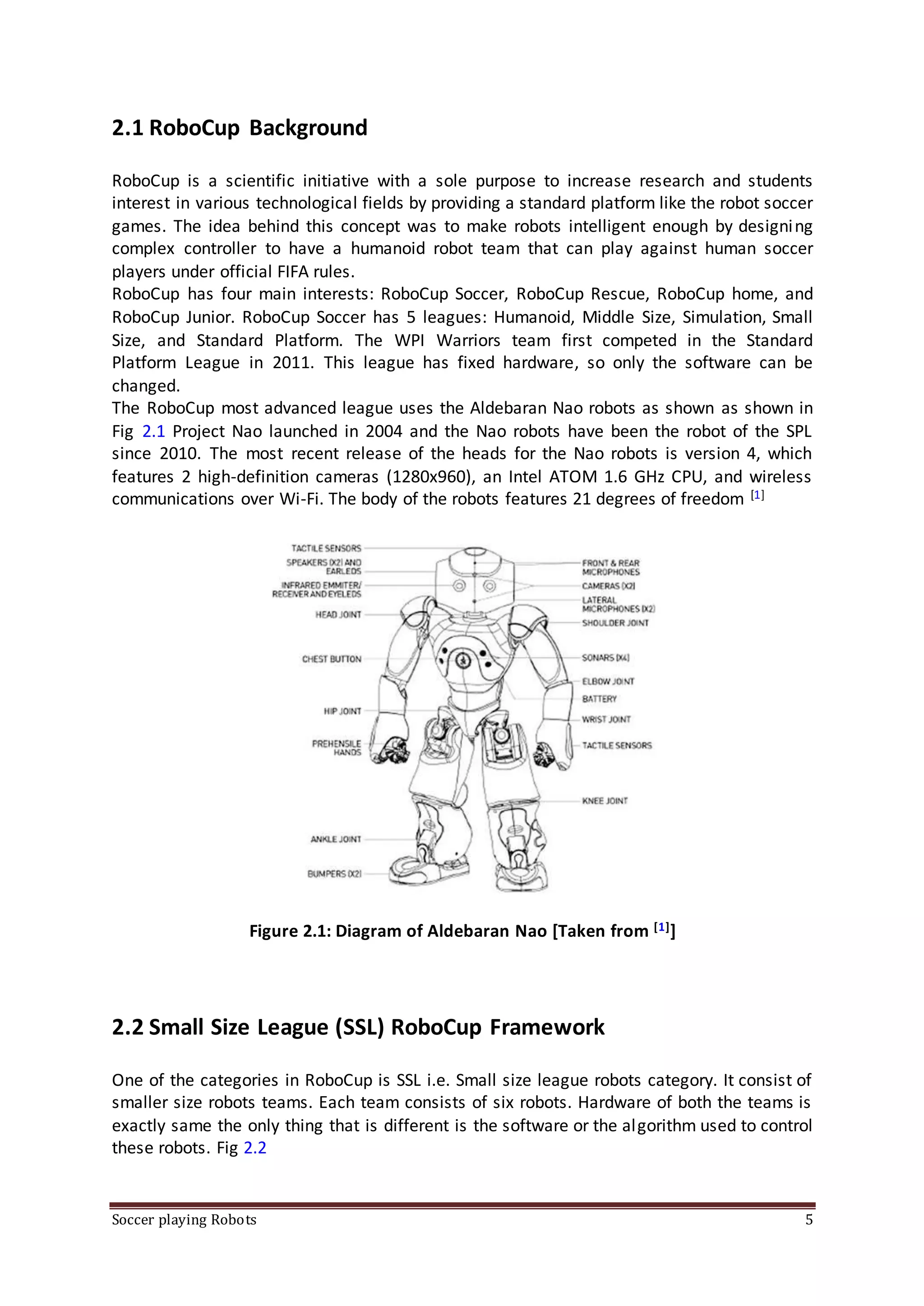 Soccer playing Robots 5
2.1 RoboCup Background
RoboCup is a scientific initiative with a sole purpose to increase research and students
interest in various technological fields by providing a standard platform like the robot soccer
games. The idea behind this concept was to make robots intelligent enough by designing
complex controller to have a humanoid robot team that can play against human soccer
players under official FIFA rules.
RoboCup has four main interests: RoboCup Soccer, RoboCup Rescue, RoboCup home, and
RoboCup Junior. RoboCup Soccer has 5 leagues: Humanoid, Middle Size, Simulation, Small
Size, and Standard Platform. The WPI Warriors team first competed in the Standard
Platform League in 2011. This league has fixed hardware, so only the software can be
changed.
The RoboCup most advanced league uses the Aldebaran Nao robots as shown as shown in
Fig 2.1 Project Nao launched in 2004 and the Nao robots have been the robot of the SPL
since 2010. The most recent release of the heads for the Nao robots is version 4, which
features 2 high-definition cameras (1280x960), an Intel ATOM 1.6 GHz CPU, and wireless
communications over Wi-Fi. The body of the robots features 21 degrees of freedom [1]
Figure 2.1: Diagram of Aldebaran Nao [Taken from [1]]
2.2 Small Size League (SSL) RoboCup Framework
One of the categories in RoboCup is SSL i.e. Small size league robots category. It consist of
smaller size robots teams. Each team consists of six robots. Hardware of both the teams is
exactly same the only thing that is different is the software or the algorithm used to control
these robots. Fig 2.2
 