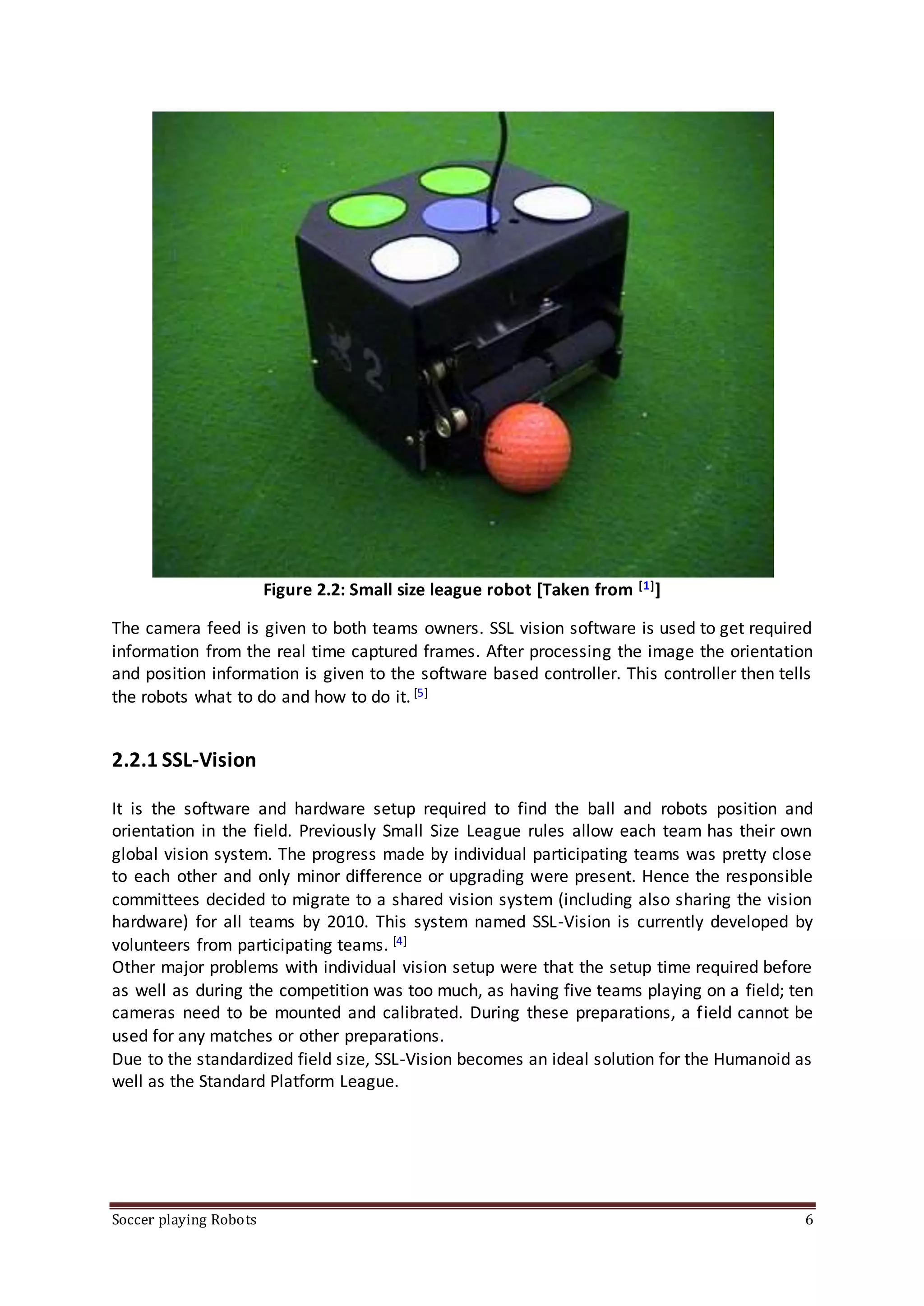 Soccer playing Robots 6
Figure 2.2: Small size league robot [Taken from [1]]
The camera feed is given to both teams owners. SSL vision software is used to get required
information from the real time captured frames. After processing the image the orientation
and position information is given to the software based controller. This controller then tells
the robots what to do and how to do it. [5]
2.2.1 SSL-Vision
It is the software and hardware setup required to find the ball and robots position and
orientation in the field. Previously Small Size League rules allow each team has their own
global vision system. The progress made by individual participating teams was pretty close
to each other and only minor difference or upgrading were present. Hence the responsible
committees decided to migrate to a shared vision system (including also sharing the vision
hardware) for all teams by 2010. This system named SSL-Vision is currently developed by
volunteers from participating teams. [4]
Other major problems with individual vision setup were that the setup time required before
as well as during the competition was too much, as having five teams playing on a field; ten
cameras need to be mounted and calibrated. During these preparations, a field cannot be
used for any matches or other preparations.
Due to the standardized field size, SSL-Vision becomes an ideal solution for the Humanoid as
well as the Standard Platform League.
 