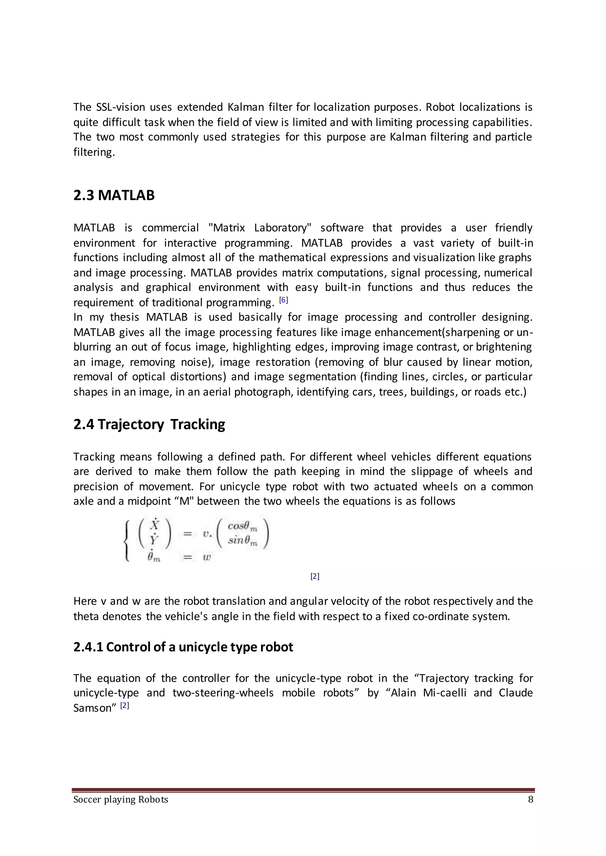 Soccer playing Robots 8
The SSL-vision uses extended Kalman filter for localization purposes. Robot localizations is
quite difficult task when the field of view is limited and with limiting processing capabilities.
The two most commonly used strategies for this purpose are Kalman filtering and particle
filtering.
2.3 MATLAB
MATLAB is commercial "Matrix Laboratory" software that provides a user friendly
environment for interactive programming. MATLAB provides a vast variety of built-in
functions including almost all of the mathematical expressions and visualization like graphs
and image processing. MATLAB provides matrix computations, signal processing, numerical
analysis and graphical environment with easy built-in functions and thus reduces the
requirement of traditional programming. [6]
In my thesis MATLAB is used basically for image processing and controller designing.
MATLAB gives all the image processing features like image enhancement(sharpening or un-
blurring an out of focus image, highlighting edges, improving image contrast, or brightening
an image, removing noise), image restoration (removing of blur caused by linear motion,
removal of optical distortions) and image segmentation (finding lines, circles, or particular
shapes in an image, in an aerial photograph, identifying cars, trees, buildings, or roads etc.)
2.4 Trajectory Tracking
Tracking means following a defined path. For different wheel vehicles different equations
are derived to make them follow the path keeping in mind the slippage of wheels and
precision of movement. For unicycle type robot with two actuated wheels on a common
axle and a midpoint “M" between the two wheels the equations is as follows
[2]
Here v and w are the robot translation and angular velocity of the robot respectively and the
theta denotes the vehicle's angle in the field with respect to a fixed co-ordinate system.
2.4.1 Control of a unicycle type robot
The equation of the controller for the unicycle-type robot in the “Trajectory tracking for
unicycle-type and two-steering-wheels mobile robots” by “Alain Mi-caelli and Claude
Samson” [2]
 