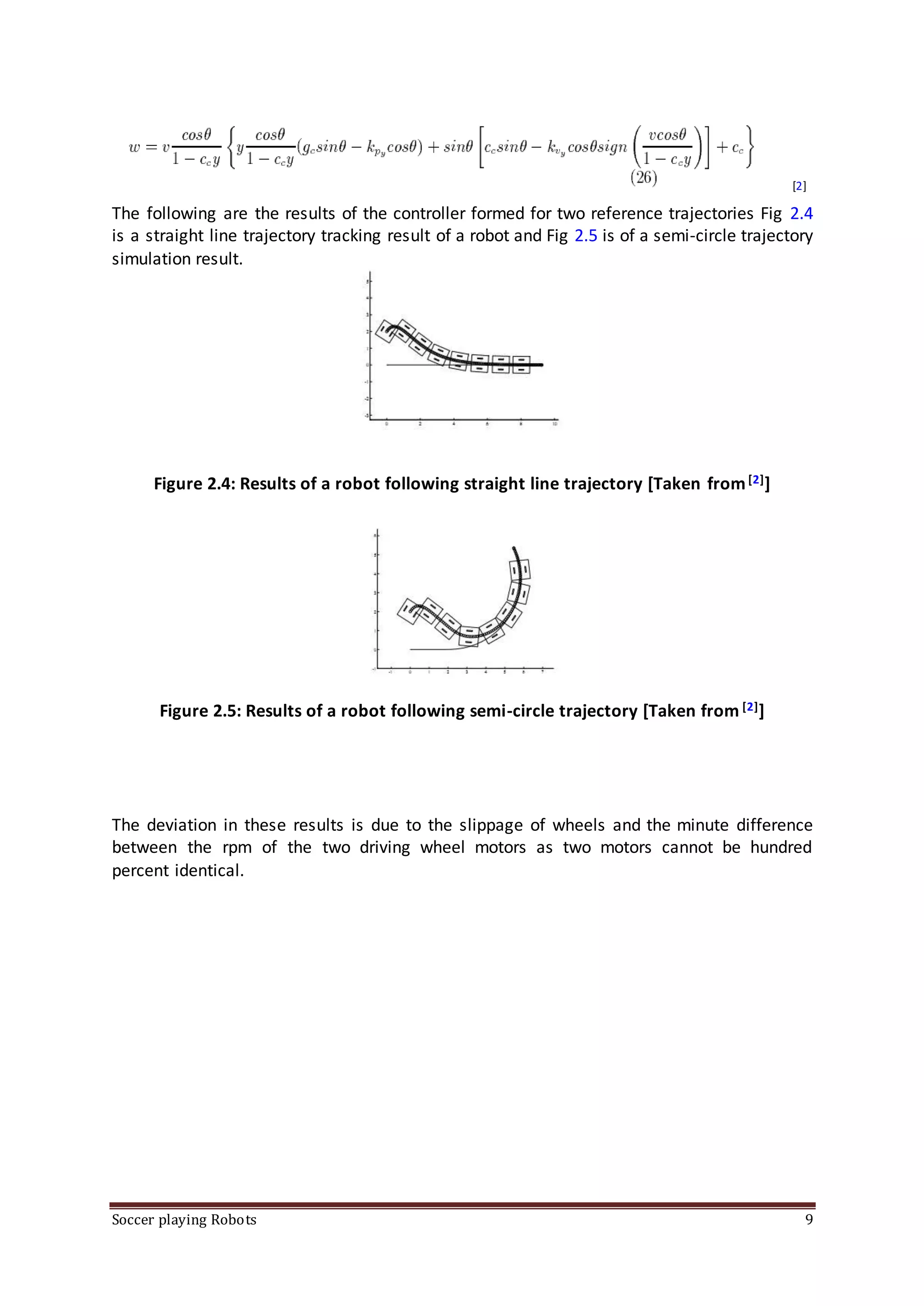Soccer playing Robots 9
[2]
The following are the results of the controller formed for two reference trajectories Fig 2.4
is a straight line trajectory tracking result of a robot and Fig 2.5 is of a semi-circle trajectory
simulation result.
Figure 2.4: Results of a robot following straight line trajectory [Taken from[2]]
Figure 2.5: Results of a robot following semi-circle trajectory [Taken from [2]]
The deviation in these results is due to the slippage of wheels and the minute difference
between the rpm of the two driving wheel motors as two motors cannot be hundred
percent identical.
 