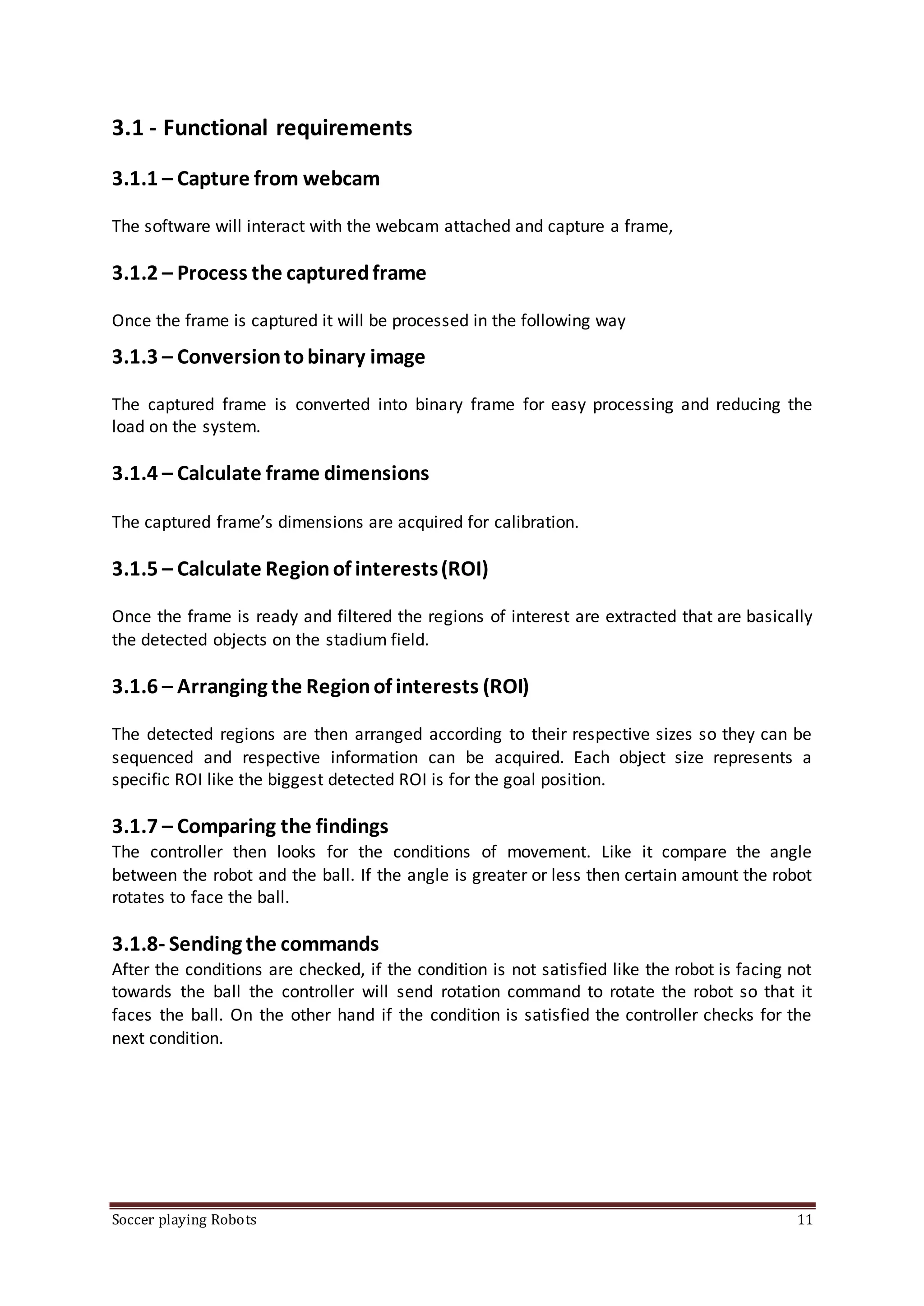 Soccer playing Robots 11
3.1 - Functional requirements
3.1.1 – Capture from webcam
The software will interact with the webcam attached and capture a frame,
3.1.2 – Process the capturedframe
Once the frame is captured it will be processed in the following way
3.1.3 – Conversiontobinary image
The captured frame is converted into binary frame for easy processing and reducing the
load on the system.
3.1.4 – Calculate frame dimensions
The captured frame’s dimensions are acquired for calibration.
3.1.5 – Calculate Regionof interests(ROI)
Once the frame is ready and filtered the regions of interest are extracted that are basically
the detected objects on the stadium field.
3.1.6 – Arranging the Regionof interests (ROI)
The detected regions are then arranged according to their respective sizes so they can be
sequenced and respective information can be acquired. Each object size represents a
specific ROI like the biggest detected ROI is for the goal position.
3.1.7 – Comparing the findings
The controller then looks for the conditions of movement. Like it compare the angle
between the robot and the ball. If the angle is greater or less then certain amount the robot
rotates to face the ball.
3.1.8- Sending the commands
After the conditions are checked, if the condition is not satisfied like the robot is facing not
towards the ball the controller will send rotation command to rotate the robot so that it
faces the ball. On the other hand if the condition is satisfied the controller checks for the
next condition.
 