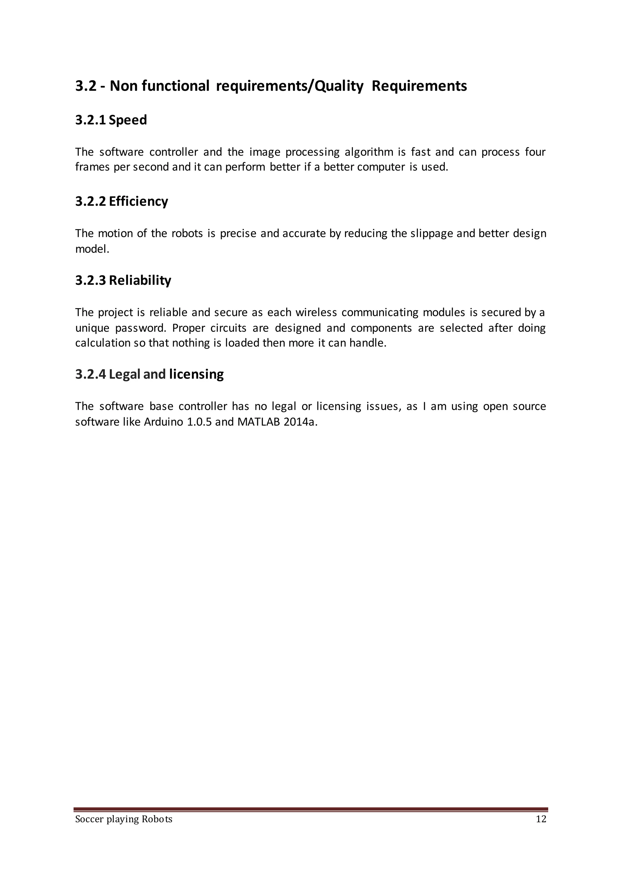 Soccer playing Robots 12
3.2 - Non functional requirements/Quality Requirements
3.2.1 Speed
The software controller and the image processing algorithm is fast and can process four
frames per second and it can perform better if a better computer is used.
3.2.2 Efficiency
The motion of the robots is precise and accurate by reducing the slippage and better design
model.
3.2.3 Reliability
The project is reliable and secure as each wireless communicating modules is secured by a
unique password. Proper circuits are designed and components are selected after doing
calculation so that nothing is loaded then more it can handle.
3.2.4 Legal and licensing
The software base controller has no legal or licensing issues, as I am using open source
software like Arduino 1.0.5 and MATLAB 2014a.
 