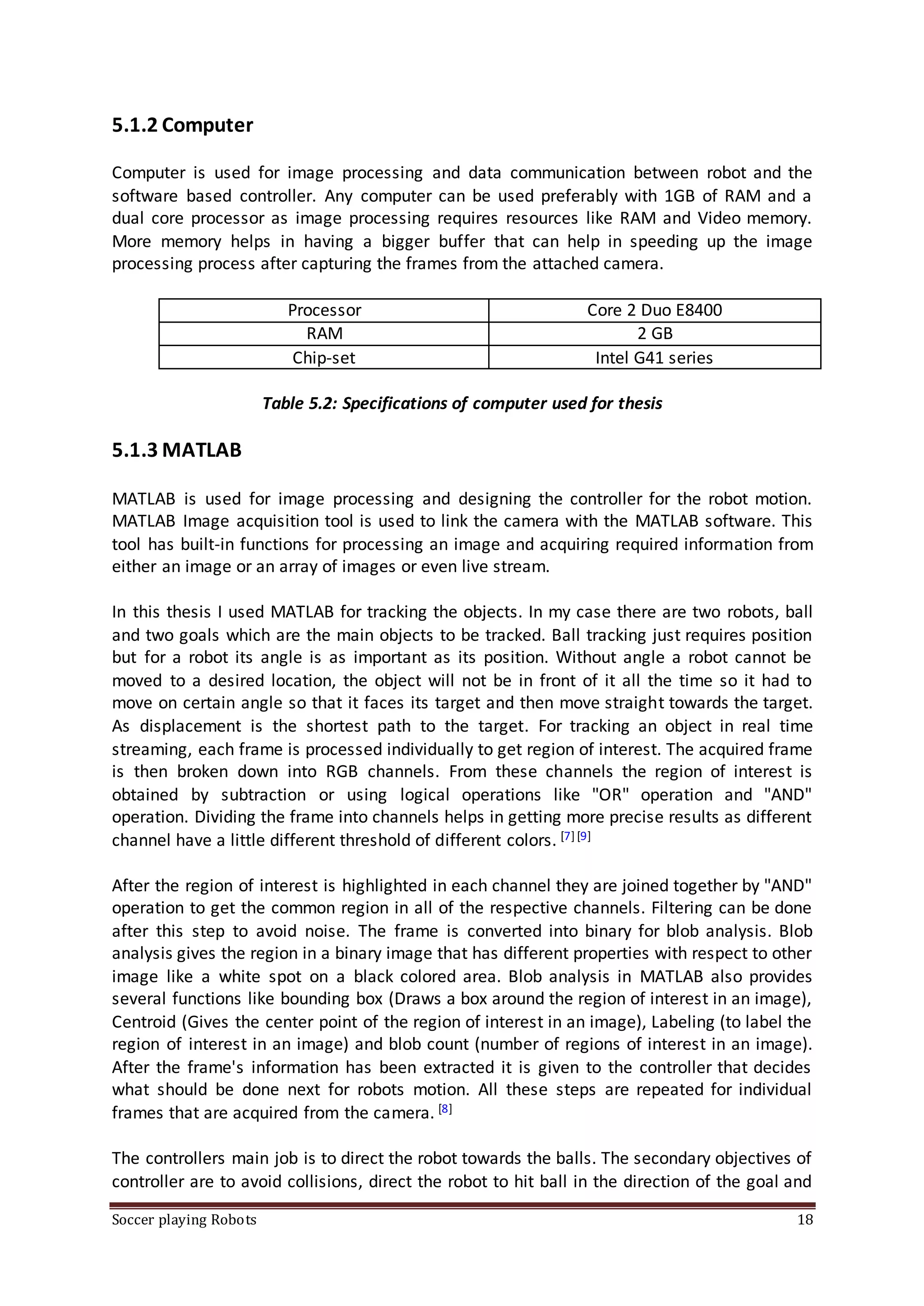 Soccer playing Robots 18
5.1.2 Computer
Computer is used for image processing and data communication between robot and the
software based controller. Any computer can be used preferably with 1GB of RAM and a
dual core processor as image processing requires resources like RAM and Video memory.
More memory helps in having a bigger buffer that can help in speeding up the image
processing process after capturing the frames from the attached camera.
Processor Core 2 Duo E8400
RAM 2 GB
Chip-set Intel G41 series
Table 5.2: Specifications of computer used for thesis
5.1.3 MATLAB
MATLAB is used for image processing and designing the controller for the robot motion.
MATLAB Image acquisition tool is used to link the camera with the MATLAB software. This
tool has built-in functions for processing an image and acquiring required information from
either an image or an array of images or even live stream.
In this thesis I used MATLAB for tracking the objects. In my case there are two robots, ball
and two goals which are the main objects to be tracked. Ball tracking just requires position
but for a robot its angle is as important as its position. Without angle a robot cannot be
moved to a desired location, the object will not be in front of it all the time so it had to
move on certain angle so that it faces its target and then move straight towards the target.
As displacement is the shortest path to the target. For tracking an object in real time
streaming, each frame is processed individually to get region of interest. The acquired frame
is then broken down into RGB channels. From these channels the region of interest is
obtained by subtraction or using logical operations like "OR" operation and "AND"
operation. Dividing the frame into channels helps in getting more precise results as different
channel have a little different threshold of different colors. [7][9]
After the region of interest is highlighted in each channel they are joined together by "AND"
operation to get the common region in all of the respective channels. Filtering can be done
after this step to avoid noise. The frame is converted into binary for blob analysis. Blob
analysis gives the region in a binary image that has different properties with respect to other
image like a white spot on a black colored area. Blob analysis in MATLAB also provides
several functions like bounding box (Draws a box around the region of interest in an image),
Centroid (Gives the center point of the region of interest in an image), Labeling (to label the
region of interest in an image) and blob count (number of regions of interest in an image).
After the frame's information has been extracted it is given to the controller that decides
what should be done next for robots motion. All these steps are repeated for individual
frames that are acquired from the camera. [8]
The controllers main job is to direct the robot towards the balls. The secondary objectives of
controller are to avoid collisions, direct the robot to hit ball in the direction of the goal and
 