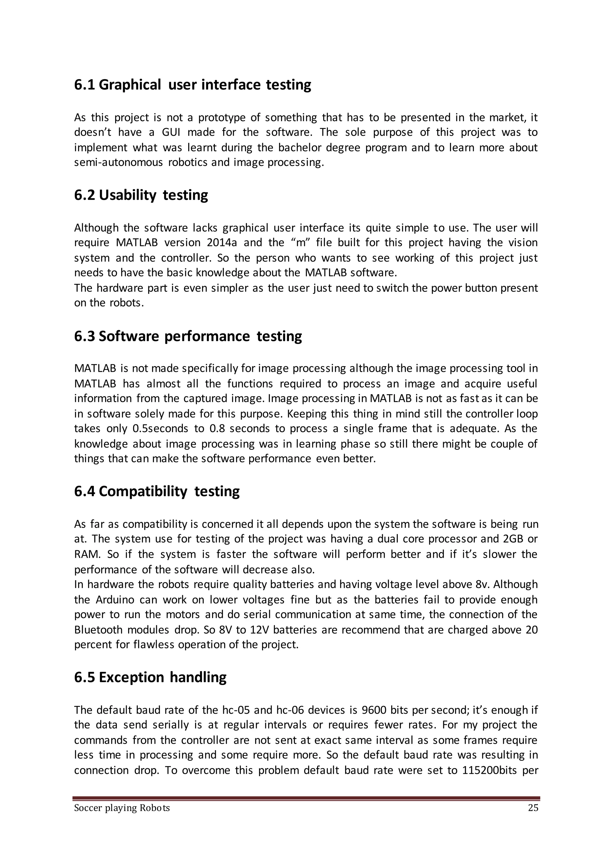 Soccer playing Robots 25
6.1 Graphical user interface testing
As this project is not a prototype of something that has to be presented in the market, it
doesn’t have a GUI made for the software. The sole purpose of this project was to
implement what was learnt during the bachelor degree program and to learn more about
semi-autonomous robotics and image processing.
6.2 Usability testing
Although the software lacks graphical user interface its quite simple to use. The user will
require MATLAB version 2014a and the “m” file built for this project having the vision
system and the controller. So the person who wants to see working of this project just
needs to have the basic knowledge about the MATLAB software.
The hardware part is even simpler as the user just need to switch the power button present
on the robots.
6.3 Software performance testing
MATLAB is not made specifically for image processing although the image processing tool in
MATLAB has almost all the functions required to process an image and acquire useful
information from the captured image. Image processing in MATLAB is not as fast as it can be
in software solely made for this purpose. Keeping this thing in mind still the controller loop
takes only 0.5seconds to 0.8 seconds to process a single frame that is adequate. As the
knowledge about image processing was in learning phase so still there might be couple of
things that can make the software performance even better.
6.4 Compatibility testing
As far as compatibility is concerned it all depends upon the system the software is being run
at. The system use for testing of the project was having a dual core processor and 2GB or
RAM. So if the system is faster the software will perform better and if it’s slower the
performance of the software will decrease also.
In hardware the robots require quality batteries and having voltage level above 8v. Although
the Arduino can work on lower voltages fine but as the batteries fail to provide enough
power to run the motors and do serial communication at same time, the connection of the
Bluetooth modules drop. So 8V to 12V batteries are recommend that are charged above 20
percent for flawless operation of the project.
6.5 Exception handling
The default baud rate of the hc-05 and hc-06 devices is 9600 bits per second; it’s enough if
the data send serially is at regular intervals or requires fewer rates. For my project the
commands from the controller are not sent at exact same interval as some frames require
less time in processing and some require more. So the default baud rate was resulting in
connection drop. To overcome this problem default baud rate were set to 115200bits per
 