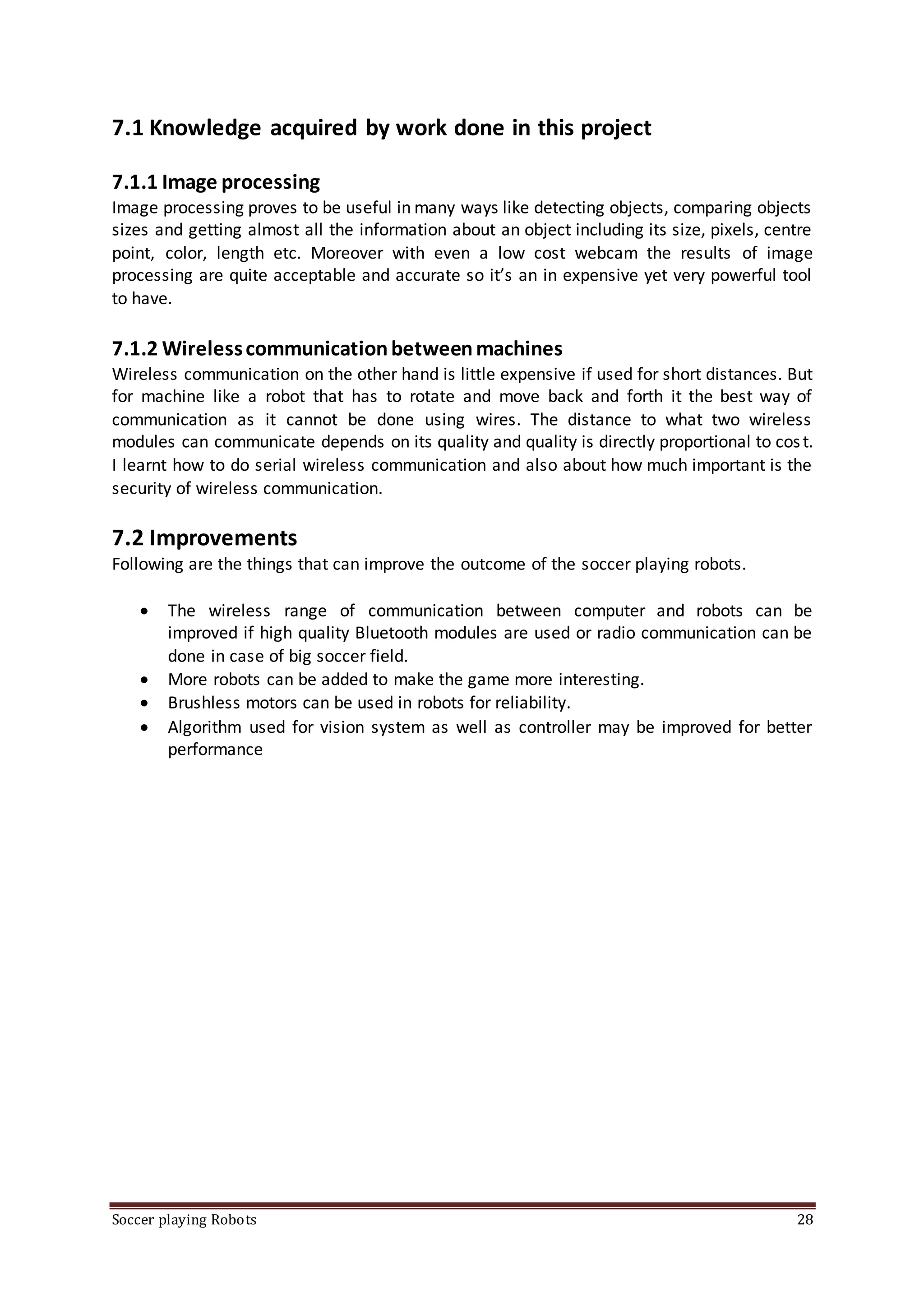 Soccer playing Robots 28
7.1 Knowledge acquired by work done in this project
7.1.1 Image processing
Image processing proves to be useful in many ways like detecting objects, comparing objects
sizes and getting almost all the information about an object including its size, pixels, centre
point, color, length etc. Moreover with even a low cost webcam the results of image
processing are quite acceptable and accurate so it’s an in expensive yet very powerful tool
to have.
7.1.2 Wirelesscommunicationbetweenmachines
Wireless communication on the other hand is little expensive if used for short distances. But
for machine like a robot that has to rotate and move back and forth it the best way of
communication as it cannot be done using wires. The distance to what two wireless
modules can communicate depends on its quality and quality is directly proportional to cost.
I learnt how to do serial wireless communication and also about how much important is the
security of wireless communication.
7.2 Improvements
Following are the things that can improve the outcome of the soccer playing robots.
 The wireless range of communication between computer and robots can be
improved if high quality Bluetooth modules are used or radio communication can be
done in case of big soccer field.
 More robots can be added to make the game more interesting.
 Brushless motors can be used in robots for reliability.
 Algorithm used for vision system as well as controller may be improved for better
performance
 